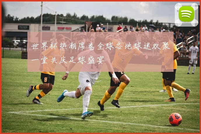 世界杯热潮席卷全球各地球迷欢聚一堂共庆足球盛宴