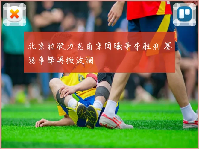 北京控股力克南京同曦争夺胜利 赛场争锋再掀波澜