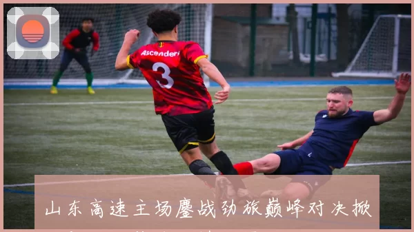 山东高速主场鏖战劲旅巅峰对决掀起新一轮篮球激情风暴