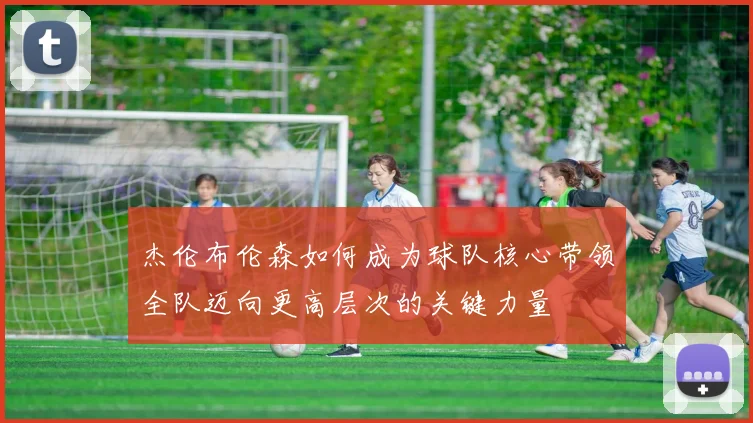 杰伦布伦森如何成为球队核心带领全队迈向更高层次的关键力量