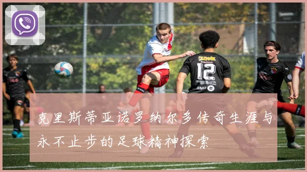 克里斯蒂亚诺罗纳尔多传奇生涯与永不止步的足球精神探索