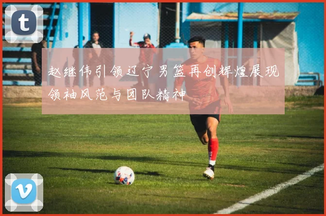 赵继伟引领辽宁男篮再创辉煌展现领袖风范与团队精神