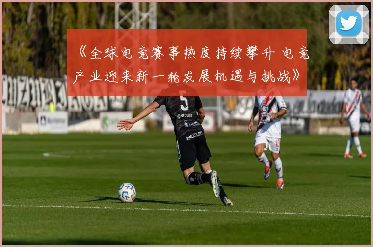《全球电竞赛事热度持续攀升 电竞产业迎来新一轮发展机遇与挑战》