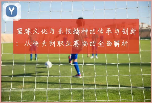 篮球文化与竞技精神的传承与创新：从街头到职业赛场的全面解析