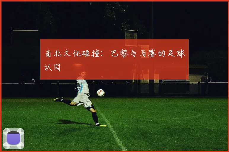 南北文化碰撞：巴黎与马赛的足球认同