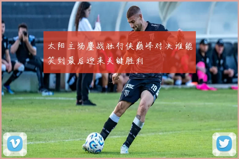 太阳主场鏖战独行侠巅峰对决谁能笑到最后迎来关键胜利