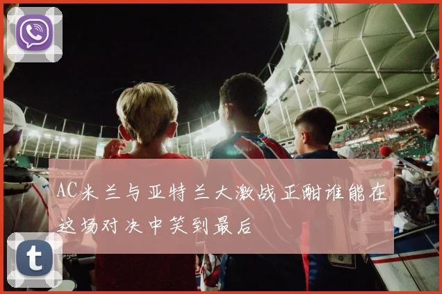 AC米兰与亚特兰大激战正酣谁能在这场对决中笑到最后