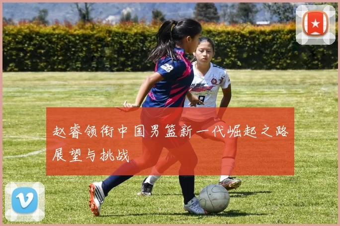 赵睿领衔中国男篮新一代崛起之路展望与挑战