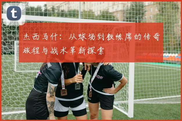 杰西马什：从球场到教练席的传奇旅程与战术革新探索