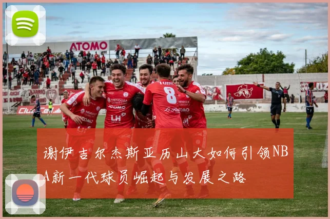 谢伊吉尔杰斯亚历山大如何引领NBA新一代球员崛起与发展之路