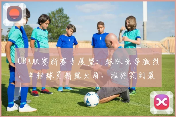 CBA联赛新赛季展望：球队竞争激烈，年轻球员崭露头角，谁将笑到最后