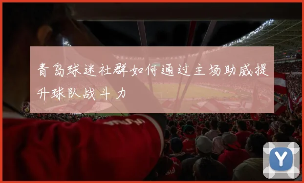 青岛球迷社群如何通过主场助威提升球队战斗力