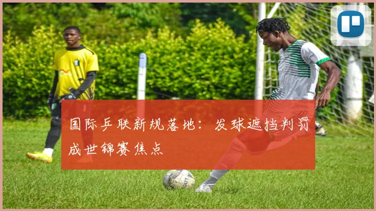国际乒联新规落地：发球遮挡判罚成世锦赛焦点
