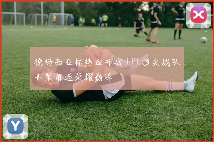 德玛西亚杯热血开战 LPL顶尖战队齐聚角逐荣耀巅峰