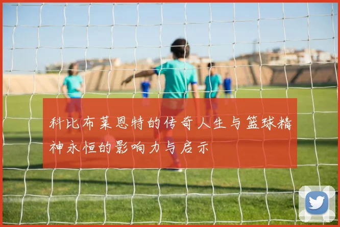 科比布莱恩特的传奇人生与篮球精神永恒的影响力与启示