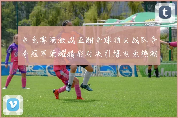 电竞赛场激战正酣全球顶尖战队争夺冠军荣耀精彩对决引爆电竞热潮