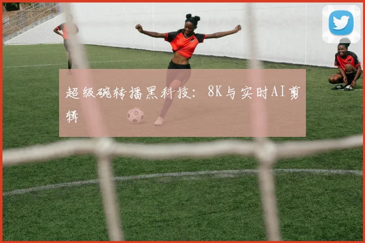 超级碗转播黑科技：8K与实时AI剪辑