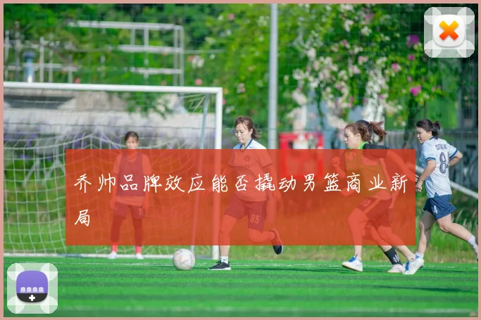 乔帅品牌效应能否撬动男篮商业新局