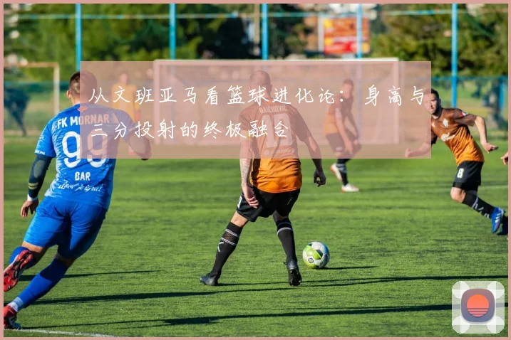 从文班亚马看篮球进化论：身高与三分投射的终极融合