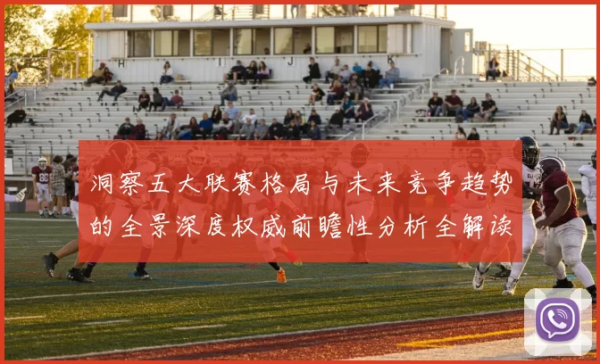 洞察五大联赛格局与未来竞争趋势的全景深度权威前瞻性分析全解读