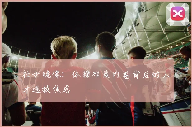 社会镜像：体操难度内卷背后的人才选拔焦虑