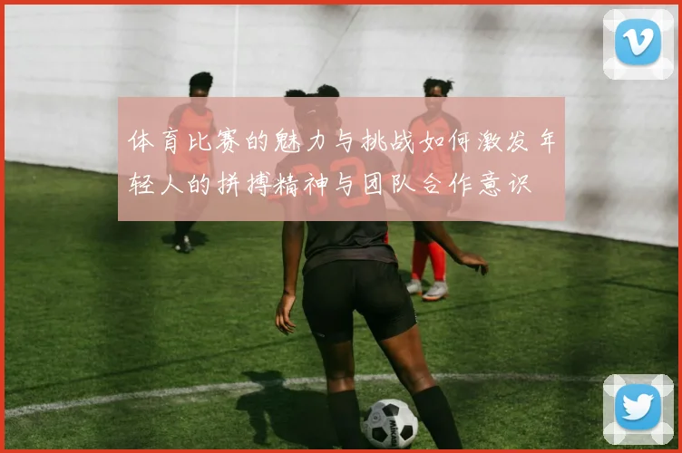 体育比赛的魅力与挑战如何激发年轻人的拼搏精神与团队合作意识